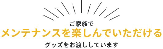 ご家族でメンテナンスを楽しんでいただけるグッズをお渡ししています