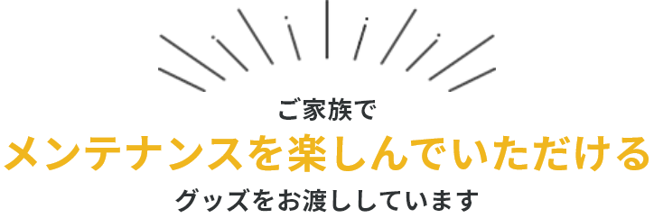 ご家族でメンテナンスを楽しんでいただけるグッズをお渡ししています