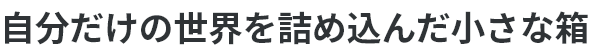 自分だけの世界を詰め込んだ小さな箱