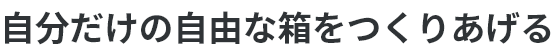 自分だけの自由な箱をつくりあげる