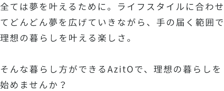 全ては夢を叶えるために。AzitOで、理想の暮らしを始めませんか？