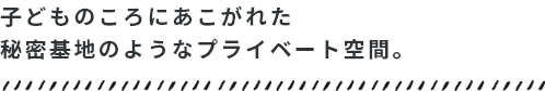 子どものころにあこがれた秘密基地のようなプライベート空間。