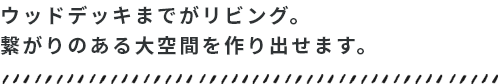 ウッドデッキまでがリビング。繋がりのある大空間を作り出せます。