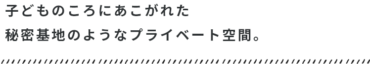 子どものころにあこがれた秘密基地のようなプライベート空間。