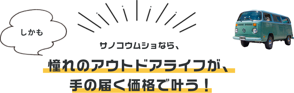 しかも サノコウムショなら、憧れのアウトドアライフが、手の届く価格で叶う！