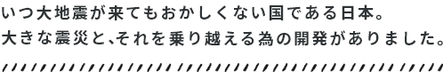 いつ大地震が来てもおかしくない国である日本。それを乗り越える開発がありました。