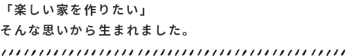 「楽しい家を作りたい」そんな思いから生まれました。