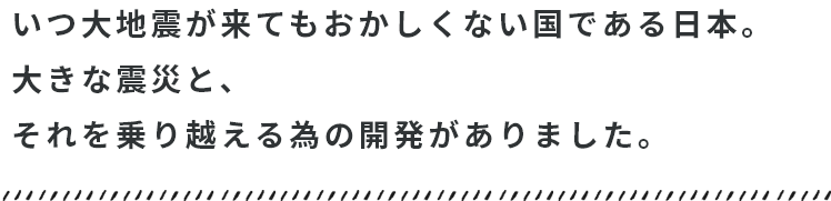 いつ大地震が来てもおかしくない国である日本。それを乗り越える開発がありました。