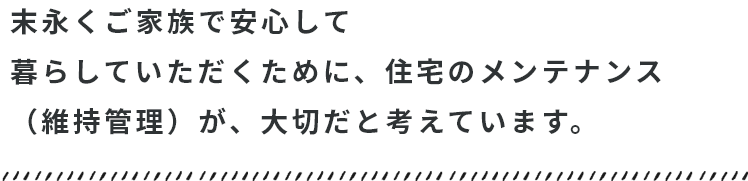 末永くご家族で安心して暮らしていただくために、メンテナンスが大切だと考えています。