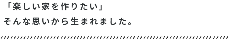 「楽しい家を作りたい」そんな思いから生まれました。