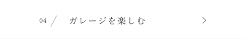 04 / ガレージを楽しむ　詳しくはこちらから　アンカーリンク