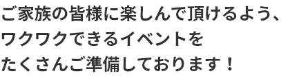 ご家族の皆様に楽しんで頂けるよう、ワクワクできるイベントをたくさんご準備しております！