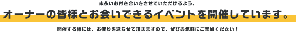 末永いお付き合いをさせていただけるよう、オーナーの皆様とお会いできるイベントを開催しています。開催する際には、お便りを送らさせて頂きますので、ぜひお気軽にご参加ください！