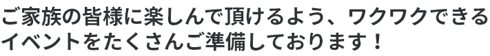 ご家族の皆様に楽しんで頂けるよう、ワクワクできるイベントをたくさんご準備しております！