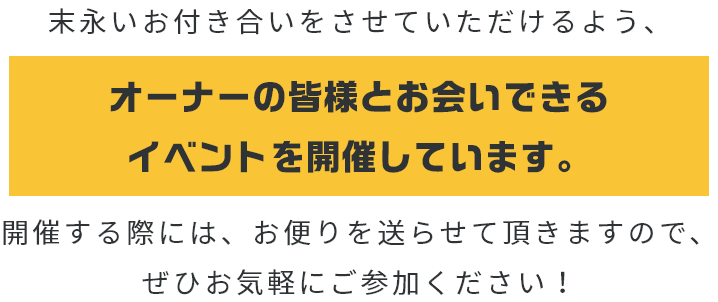 末永いお付き合いをさせていただけるよう、オーナーの皆様とお会いできるイベントを開催しています。開催する際には、お便りを送らさせて頂きますので、ぜひお気軽にご参加ください！