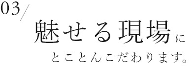 03　魅せる現場にとことんこだわります