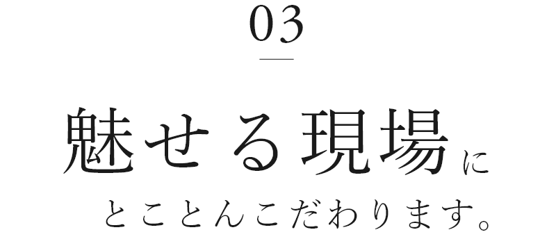 03　魅せる現場にとことんこだわります